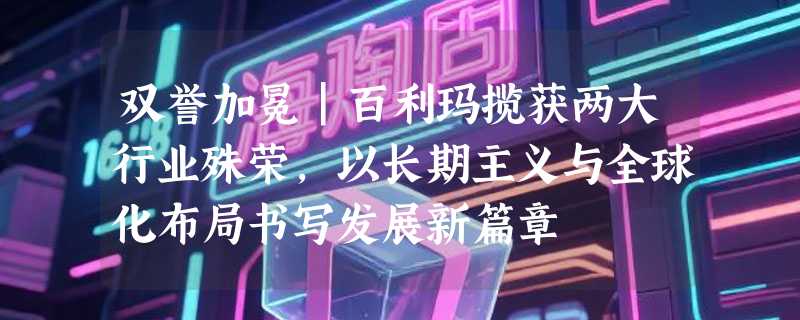 双誉加冕｜百利玛揽获两大行业殊荣，以长期主义与全球化布局书写发展新篇章
