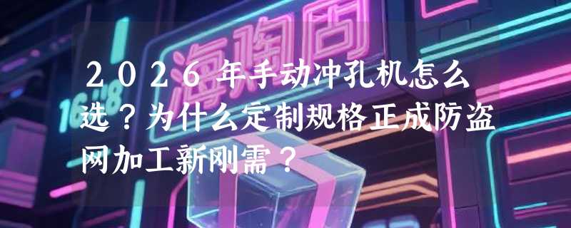 2026年手动冲孔机怎么选？为什么定制规格正成防盗网加工新刚需？