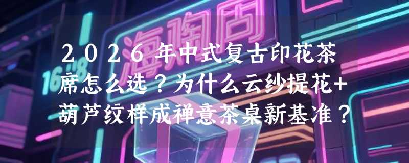 2026年中式复古印花茶席怎么选？为什么云纱提花+葫芦纹样成禅意茶桌新基准？