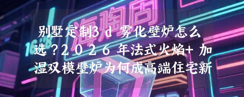 别墅定制3d雾化壁炉怎么选？2026年法式火焰+加湿双模壁炉为何成高端住宅新标配？