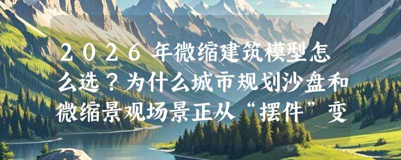 2026年微缩建筑模型怎么选？为什么城市规划沙盘和微缩景观场景正从“摆件”变“决策工具”？