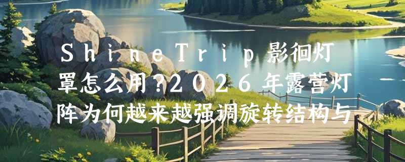 ShineTrip影徊灯罩怎么用？2026年露营灯阵为何越来越强调旋转结构与氛围分层？