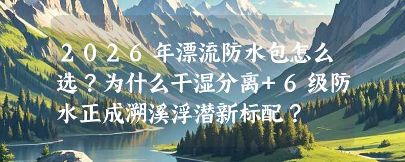 2026年漂流防水包怎么选？为什么干湿分离+6级防水正成溯溪浮潜新标配？