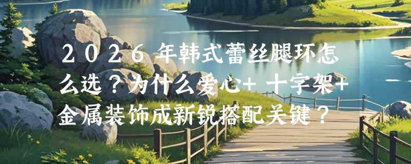 2026年韩式蕾丝腿环怎么选？为什么爱心+十字架+金属装饰成新锐搭配关键？