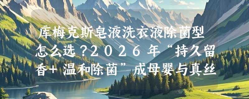 库梅克斯皂液洗衣液除菌型怎么选？2026年“持久留香+温和除菌”成母婴与真丝家庭新刚需