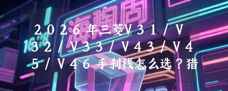 2026年三菱V31/V32/V33/V43/V45/V46手刹线怎么选？猎豹奇兵、黑金刚、CS6制动系统适配要点有哪些？