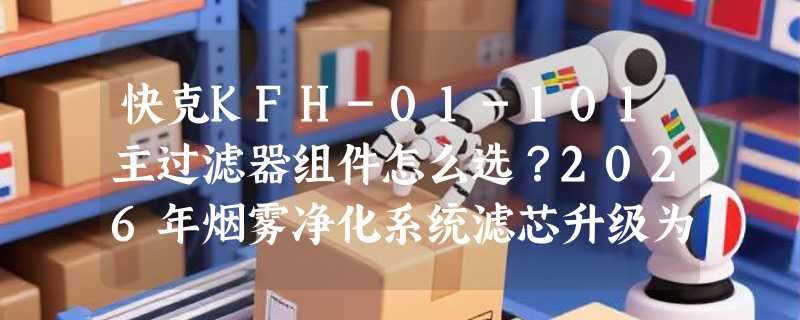 快克KFH-01-101主过滤器组件怎么选？2026年烟雾净化系统滤芯升级为何更重“原厂匹配性”？