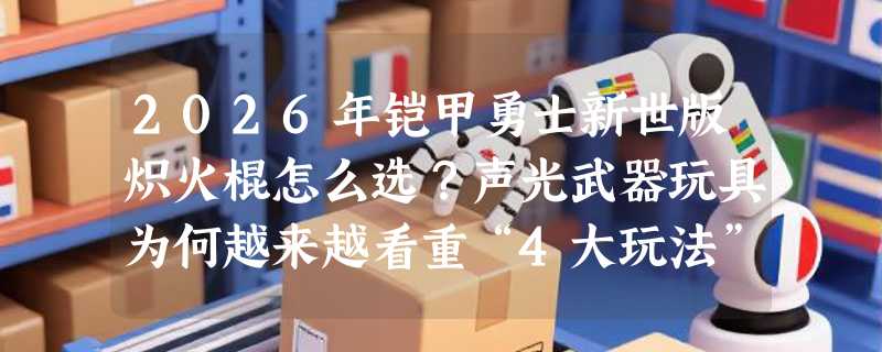 2026年铠甲勇士新世版炽火棍怎么选？声光武器玩具为何越来越看重“4大玩法”设计？