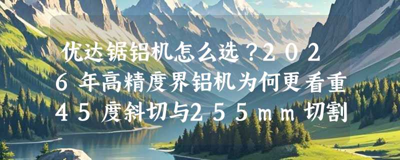 优达锯铝机怎么选？2026年高精度界铝机为何更看重45度斜切与255mm切割深度？