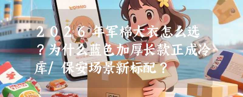 2026年军棉大衣怎么选？为什么蓝色加厚长款正成冷库/保安场景新标配？