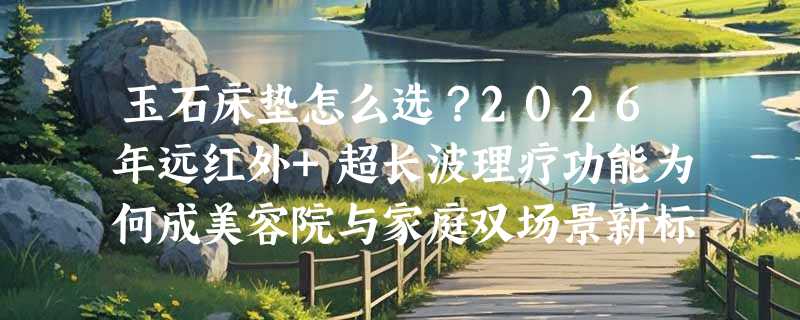 玉石床垫怎么选？2026年远红外+超长波理疗功能为何成美容院与家庭双场景新标配？