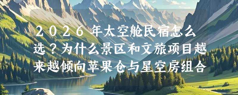 2026年太空舱民宿怎么选？为什么景区和文旅项目越来越倾向苹果仓与星空房组合？