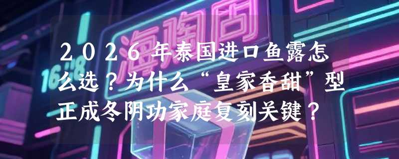 2026年泰国进口鱼露怎么选？为什么“皇家香甜”型正成冬阴功家庭复刻关键？