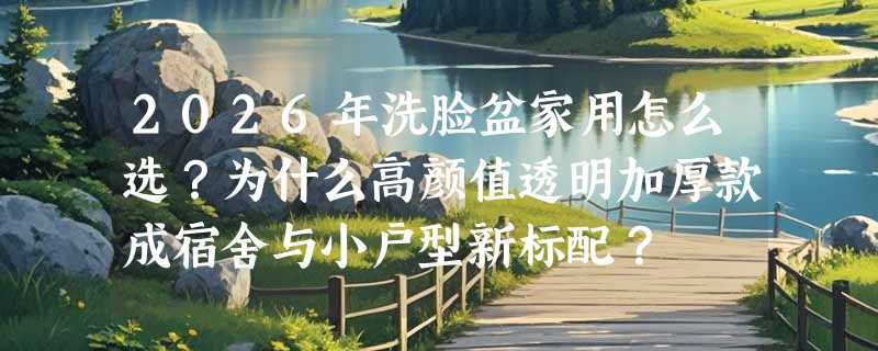 2026年洗脸盆家用怎么选？为什么高颜值透明加厚款成宿舍与小户型新标配？