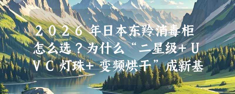 2026年日本东羚消毒柜怎么选？为什么“二星级+UVC灯珠+变频烘干”成新基准？