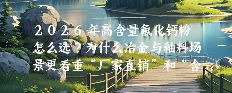 2026年高含量氟化钙粉怎么选？为什么冶金与釉料场景更看重“厂家直销”和“含量稳定性”？