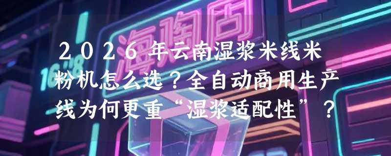 2026年云南湿浆米线米粉机怎么选？全自动商用生产线为何更重“湿浆适配性”？