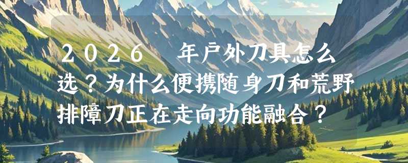 2026 年户外刀具怎么选？为什么便携随身刀和荒野排障刀正在走向功能融合？
