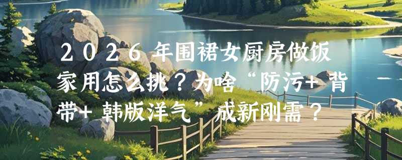 2026年围裙女厨房做饭家用怎么挑？为啥“防污+背带+韩版洋气”成新刚需？