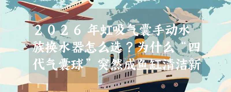 2026年虹吸气囊手动水族换水器怎么选？为什么“四代气囊球”突然成鱼缸清洁新基准？