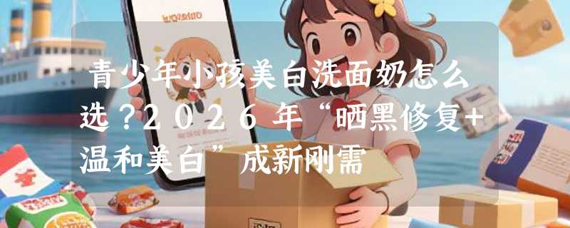青少年小孩美白洗面奶怎么选？2026年“晒黑修复+温和美白”成新刚需