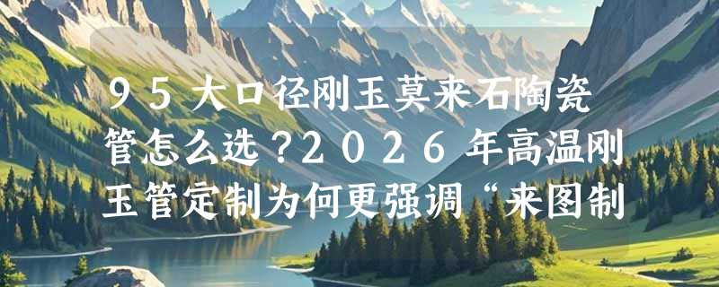 95大口径刚玉莫来石陶瓷管怎么选？2026年高温刚玉管定制为何更强调“来图制作多规格”能力？