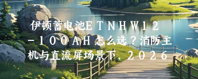 伊顿蓄电池ETNHW12-100AH怎么选？消防主机与直流屏场景下，2026年容量匹配和壳体规格正成新门槛