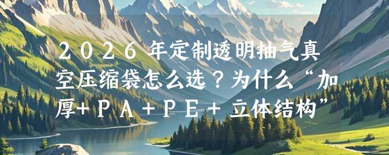 2026年定制透明抽气真空压缩袋怎么选？为什么“加厚+PA+PE+立体结构”正成旅行收纳新基准？
