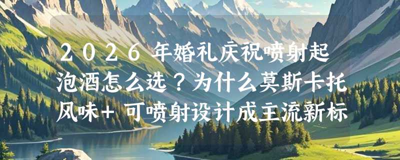 2026年婚礼庆祝喷射起泡酒怎么选？为什么莫斯卡托风味+可喷射设计成主流新标配？