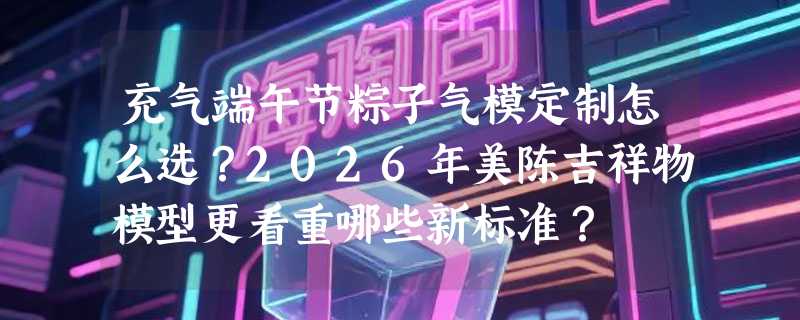 充气端午节粽子气模定制怎么选？2026年美陈吉祥物模型更看重哪些新标准？