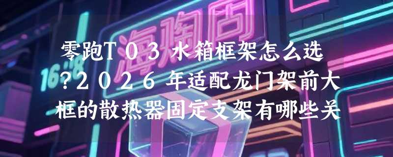 零跑T03水箱框架怎么选？2026年适配龙门架前大框的散热器固定支架有哪些关键门槛？