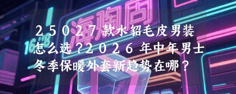 25027款水貂毛皮男装怎么选？2026年中年男士冬季保暖外套新趋势在哪？