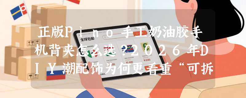 正版Pino手工奶油胶手机背夹怎么选？2026年DIY潮配饰为何更看重“可拆解结构”与“授权标识”？