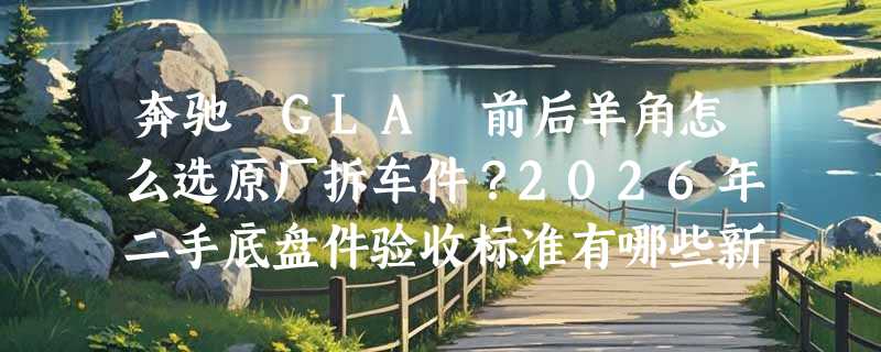 奔驰 GLA 前后羊角怎么选原厂拆车件？2026年二手底盘件验收标准有哪些新变化？