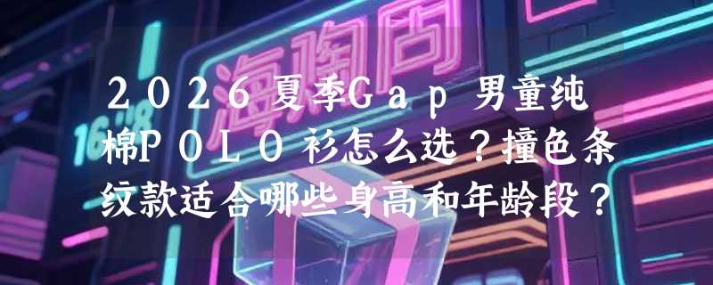 2026夏季Gap男童纯棉POLO衫怎么选？撞色条纹款适合哪些身高和年龄段？