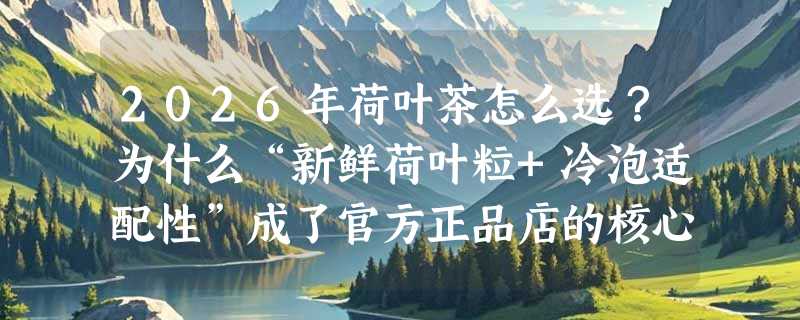 2026年荷叶茶怎么选？为什么“新鲜荷叶粒+冷泡适配性”成了官方正品店的核心筛选指标？