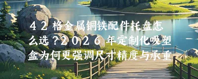 42格金属铜铁配件托盘怎么选？2026年定制化吸塑盒为何更强调尺寸精度与承重适配？