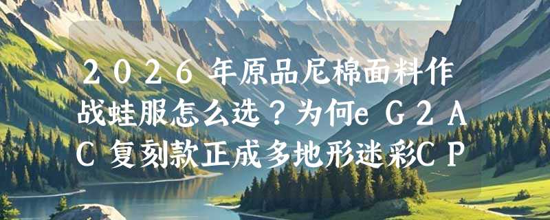2026年原品尼棉面料作战蛙服怎么选？为何eG2AC复刻款正成多地形迷彩CP新基准？