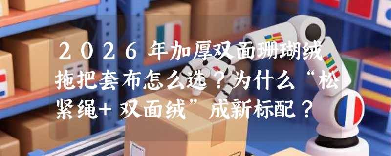 2026年加厚双面珊瑚绒拖把套布怎么选？为什么“松紧绳+双面绒”成新标配？