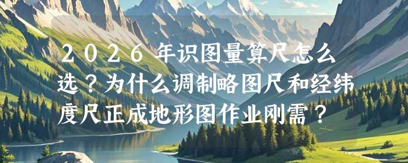 2026年识图量算尺怎么选？为什么调制略图尺和经纬度尺正成地形图作业刚需？