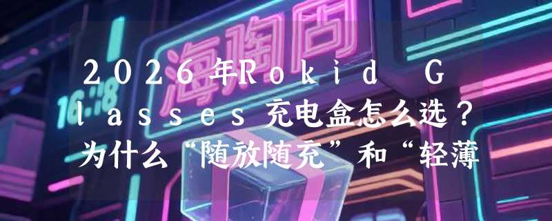 2026年Rokid Glasses充电盒怎么选？为什么“随放随充”和“轻薄便携”成了新刚需？