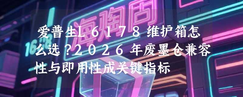 爱普生L6178维护箱怎么选？2026年废墨仓兼容性与即用性成关键指标