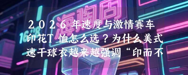 2026年速度与激情赛车印花T恤怎么选？为什么美式速干球衣越来越强调“印而不裂、动不粘身”？