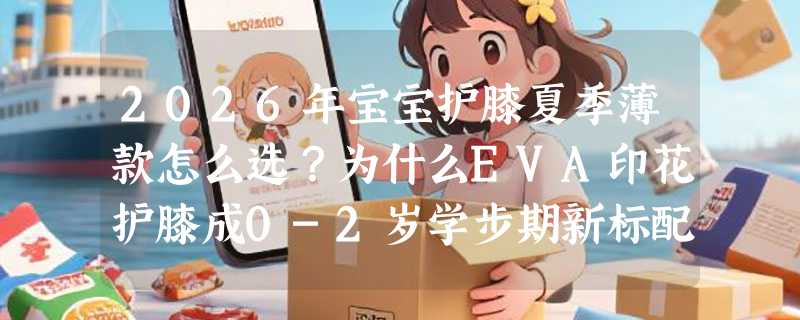 2026年宝宝护膝夏季薄款怎么选？为什么EVA印花护膝成0-2岁学步期新标配？
