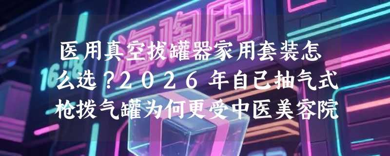 医用真空拔罐器家用套装怎么选？2026年自己抽气式枪拨气罐为何更受中医美容院青睐？