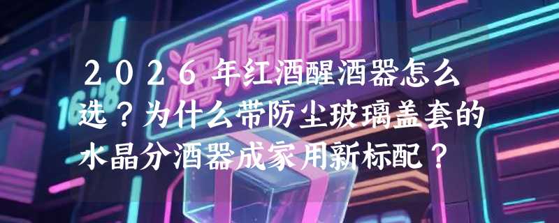 2026年红酒醒酒器怎么选？为什么带防尘玻璃盖套的水晶分酒器成家用新标配？