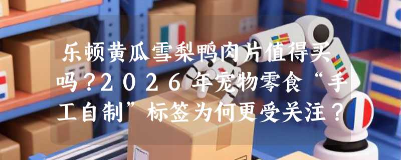 乐顿黄瓜雪梨鸭肉片值得买吗？2026年宠物零食“手工自制”标签为何更受关注？
