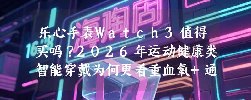 乐心手表Watch3值得买吗？2026年运动健康类智能穿戴为何更看重血氧+通话双稳态？