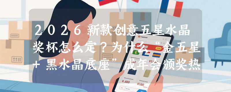 2026新款创意五星水晶奖杯怎么定？为什么“金五星+黑水晶底座”成年会颁奖热门选择？