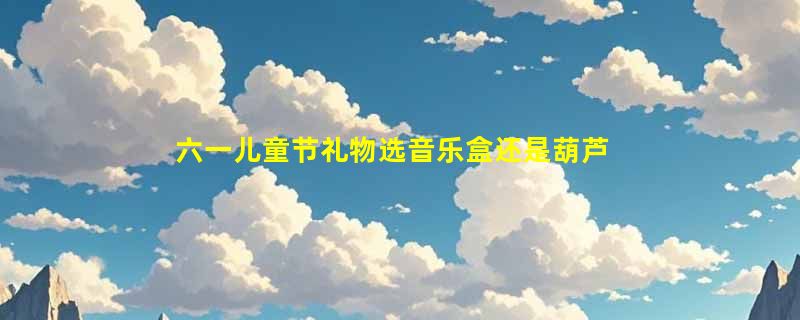 六一儿童节礼物选音乐盒还是葫芦丝？2026年高级感国风礼盒正流行什么配置？